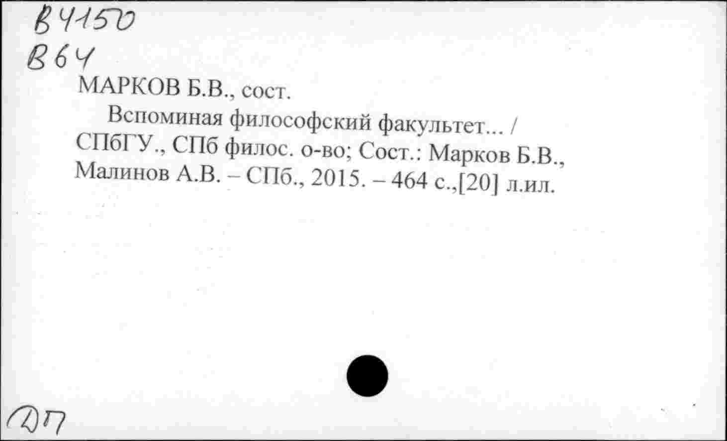 ﻿§7-/57;
МАРКОВ Б.В., сост.
Вспоминая философский факультет... /
СПбГУ., СПб филос. о-во; Сост.: Марков Б В
Малинов А.В. - СПб., 2015. - 464 с.,[20] л.ил. ’